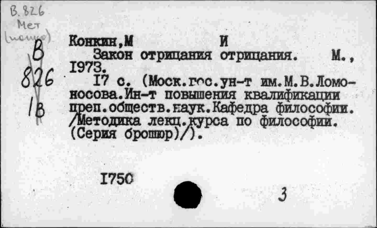 ﻿ми
Конкин,М	И
^Закон отрицания отрицания. М.,
17 с. (Моск.гос.ун-т им.М.В.Ломоносова. Ин-т повышения квалификации преп.обществ.наук.Кафедра философии. /методика лекц.курса по философии. (Серия брошюр)/).
1750
3